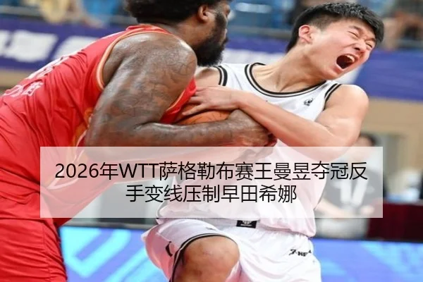 2026年WTT萨格勒布赛王曼昱夺冠反手变线压制早田希娜